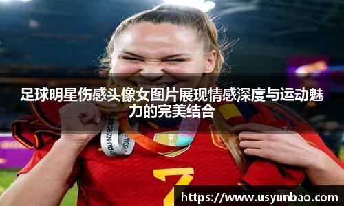 足球明星伤感头像女图片展现情感深度与运动魅力的完美结合